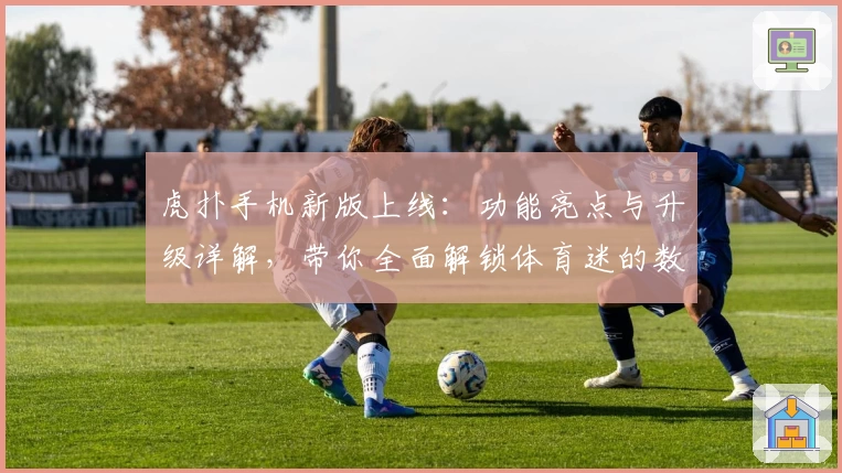 虎扑手机新版上线：功能亮点与升级详解，带你全面解锁体育迷的数字主场