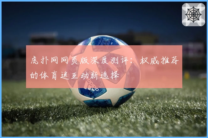 虎扑网网页版深度测评：权威推荐的体育迷互动新选择