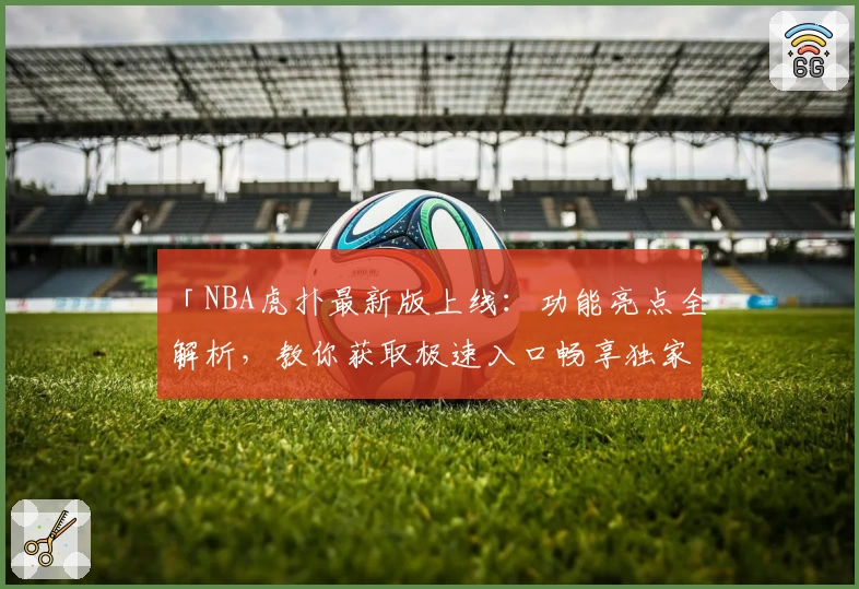 「NBA虎扑最新版上线：功能亮点全解析，教你获取极速入口畅享独家赛事资讯」