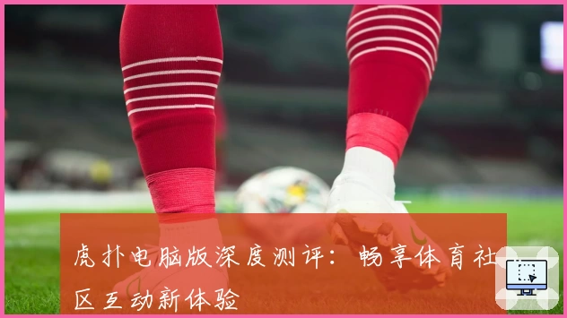 虎扑电脑版深度测评:畅享体育社区互动新体验