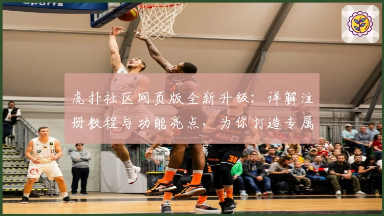 虎扑社区网页版全新升级：详解注册教程与功能亮点，为你打造专属互动体验