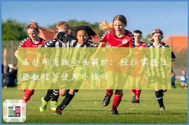 虎扑网页版全面解析：轻松掌握注册教程与使用小技巧