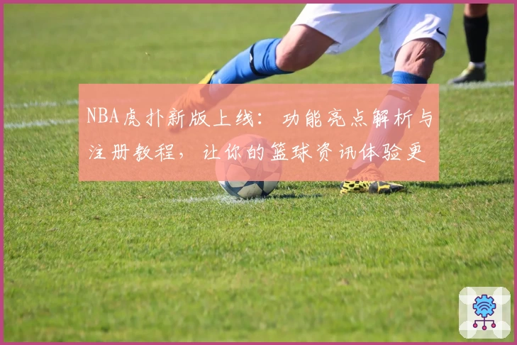 NBA虎扑新版上线:功能亮点解析与注册教程,让你的篮球资讯体验更出色