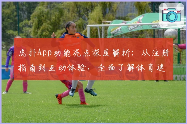 虎扑App功能亮点深度解析：从注册指南到互动体验，全面了解体育迷的专属社区