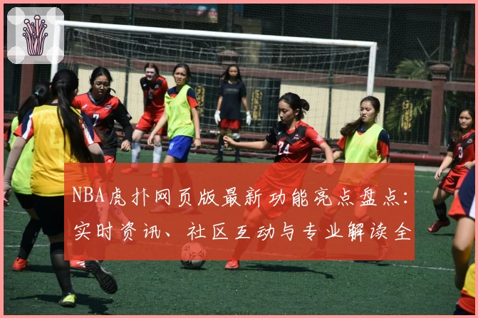 NBA虎扑网页版最新功能亮点盘点：实时资讯、社区互动与专业解读全新升级