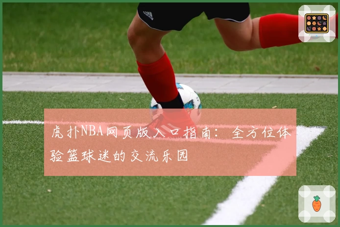 虎扑NBA网页版入口指南：全方位体验篮球迷的交流乐园