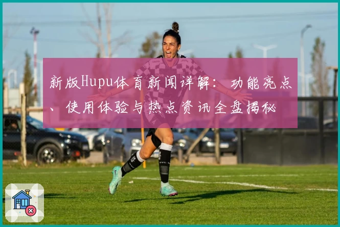 新版Hupu体育新闻详解：功能亮点、使用体验与热点资讯全盘揭秘
