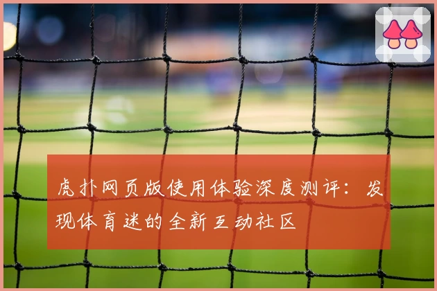 虎扑网页版使用体验深度测评：发现体育迷的全新互动社区