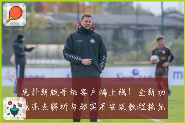 虎扑新版手机客户端上线！全新功能亮点解析与超实用安装教程抢先看