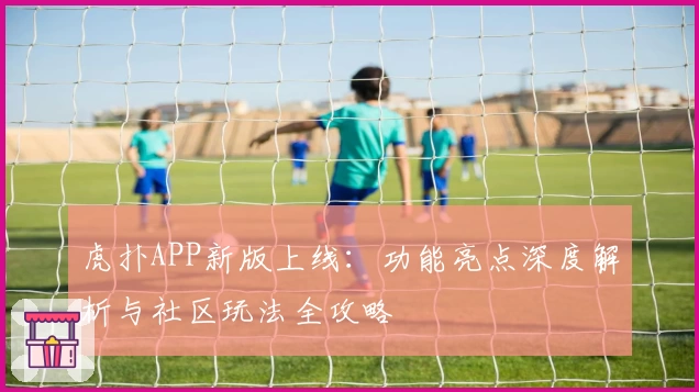 虎扑APP新版上线：功能亮点深度解析与社区玩法全攻略