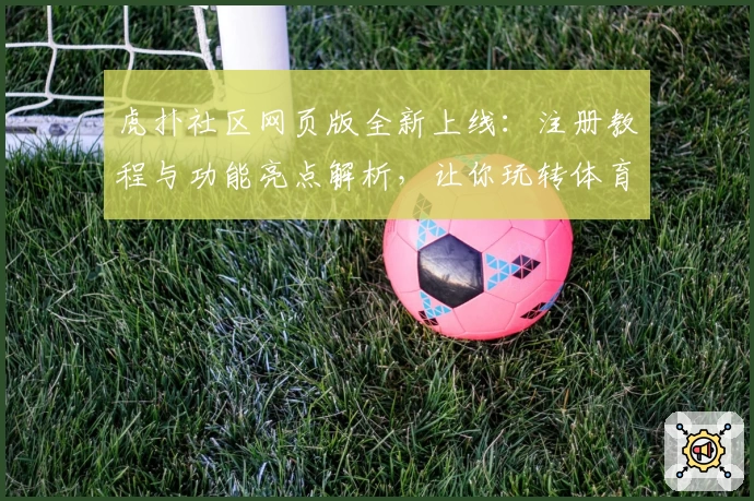 虎扑社区网页版全新上线：注册教程与功能亮点解析，让你玩转体育与潮流文化