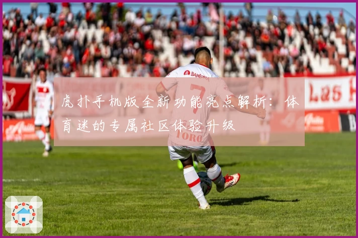 虎扑手机版全新功能亮点解析:体育迷的专属社区体验升级