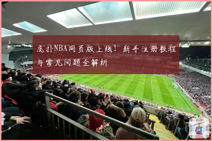虎扑NBA网页版上线！新手注册教程与常见问题全解析