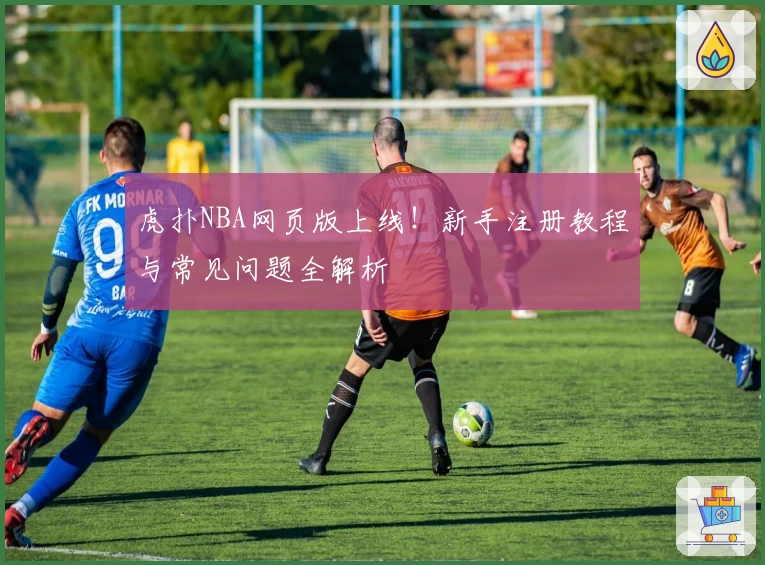 虎扑NBA网页版上线！新手注册教程与常见问题全解析