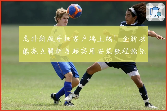 虎扑新版手机客户端上线！全新功能亮点解析与超实用安装教程抢先看