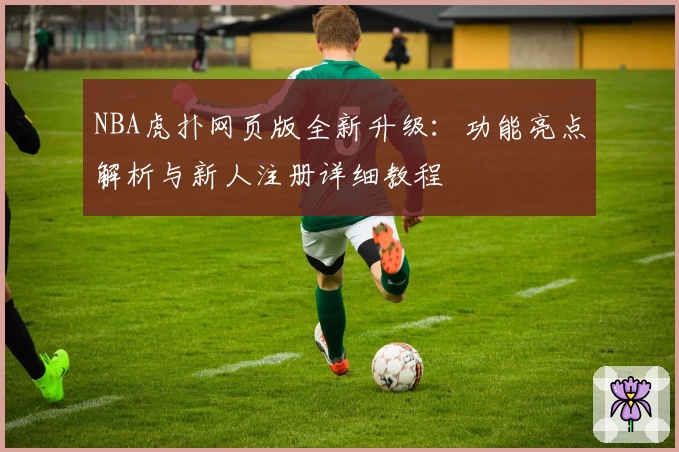 NBA虎扑网页版全新升级：功能亮点解析与新人注册详细教程