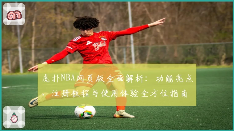 虎扑NBA网页版全面解析：功能亮点、注册教程与使用体验全方位指南