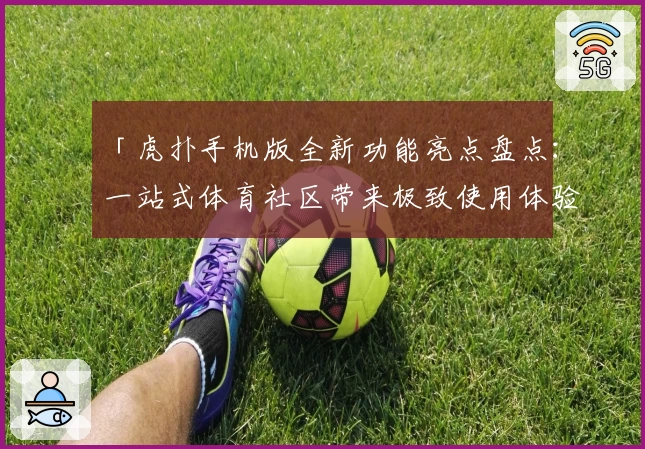 「虎扑手机版全新功能亮点盘点:一站式体育社区带来极致使用体验」