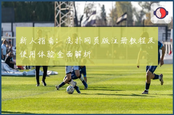 新人指南：虎扑网页版注册教程及使用体验全面解析