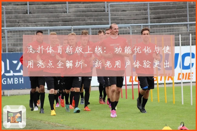 虎扑体育新版上线：功能优化与使用亮点全解析，新老用户体验更出色