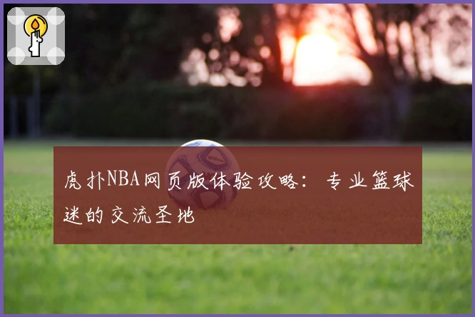虎扑NBA网页版体验攻略:专业篮球迷的交流圣地