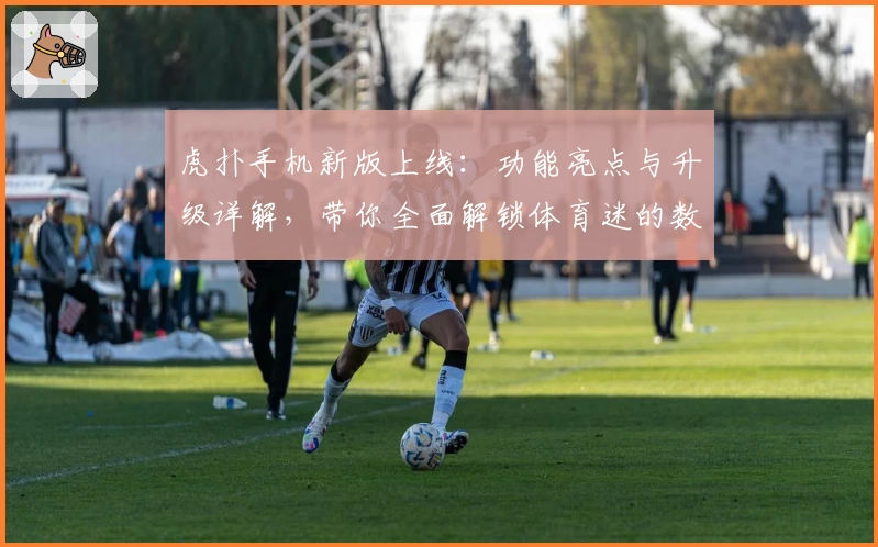 虎扑手机新版上线:功能亮点与升级详解,带你全面解锁体育迷的数字主场