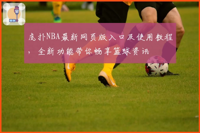 虎扑NBA最新网页版入口及使用教程，全新功能带你畅享篮球资讯