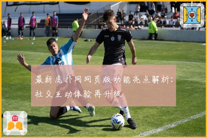 最新虎扑网网页版功能亮点解析：社交互动体验再升级