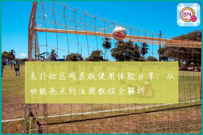 虎扑社区网页版使用体验分享：从功能亮点到注册教程全解析