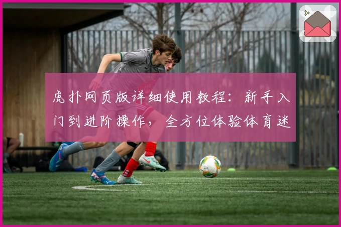 虎扑网页版详细使用教程：新手入门到进阶操作，全方位体验体育迷专属社区