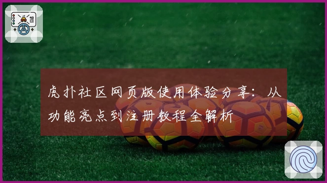 虎扑社区网页版使用体验分享：从功能亮点到注册教程全解析