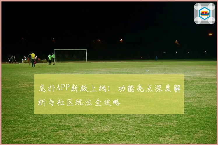 虎扑APP新版上线：功能亮点深度解析与社区玩法全攻略