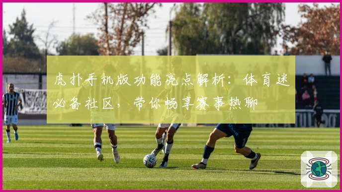 虎扑手机版功能亮点解析：体育迷必备社区，带你畅享赛事热聊
