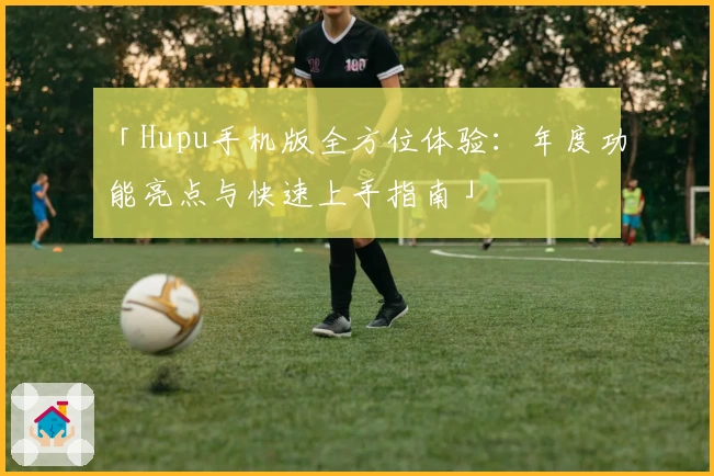 「Hupu手机版全方位体验：年度功能亮点与快速上手指南」