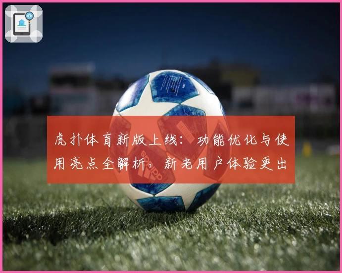 虎扑体育新版上线：功能优化与使用亮点全解析，新老用户体验更出色