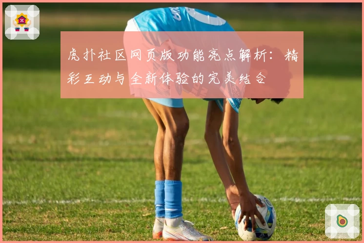 虎扑社区网页版功能亮点解析：精彩互动与全新体验的完美结合